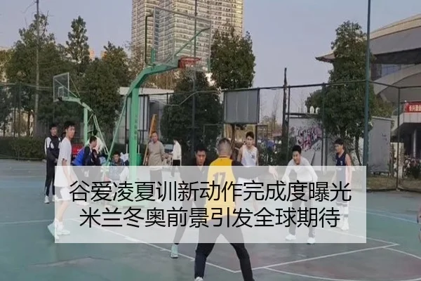 谷爱凌夏训新动作完成度曝光 米兰冬奥前景引发全球期待