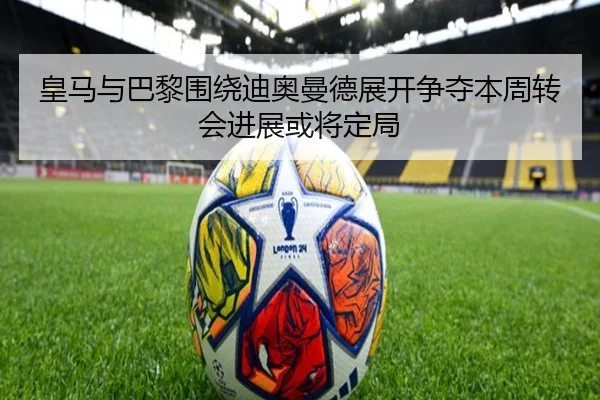 皇马与巴黎围绕迪奥曼德展开争夺本周转会进展或将定局